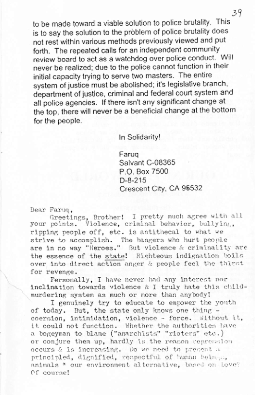 39 to be made toward a viable solution to police brutality. This is to say the solution to the problem of police brutality does not rest within various methods previously viewed and put forth. The repealed calls for an independent community review board fo act as a watchdog over police conduct. Will never be realized; due to the police cannot function in their inilial capacity trying to serve two masters. The entire system of justice must be abolished; its legislative branch, department of justice, criminal and federal court system and all police agencies. If there isn’t any significant change at the top, there will never be a beneficial change at the bottom for the people.  In Solidarity!  Faruq  Salvant C-08365  P.O. Box 7500  D-8-215  Crescent City, CA 96532  Greetings, Brother! I pretty much agree witn all your points. Violence, criminal behavior, bullyinr, ripping people off, etc. is antithecal to what we strive to acconplish. The hangers who hurt people  are in no way “Jieroes." But violence & criminality are the essence of the state! Highteous indignation hoils over into direct action anger i people feel the thirat for revenge.  Tersonally, T have never had any interest nor inclination towards violence & I truly hate this child- murdering system as much or more than anybody!  T genuinely try to educate to empower the youth of today. But, the state only knows one thing - coersion, intimidation, violence - force. without it, it could not functlon. Whether the anthorities lave a bogeyman to blame ("amarchists" “rioters” ete.) or conjure them up, hardly is the reason repre:ion occurs & is increasing. Do we need to j principled, dignified, respectful of hw: Animals * our enviromment alternative, baned o Love Of courset  ant .t  